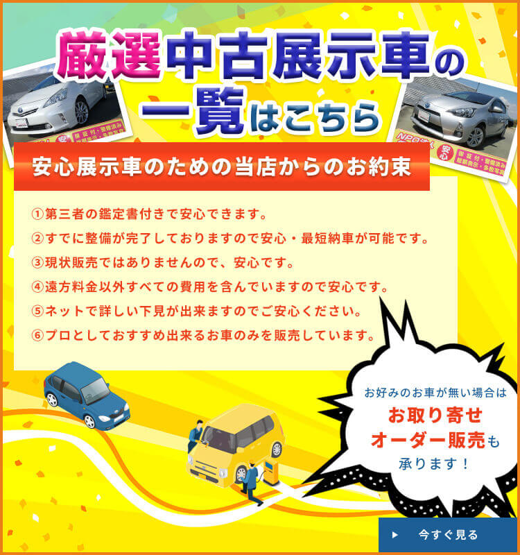 厳選中古展示車の一覧はこちら 安心展示車のための当店からのお約束 ①第三者の鑑定書付きで安心できます。②すでに整備が完了しておりますので安心・最短納車が可能です。③現状販売ではありませんので、安心です。④遠方料金以外すべての費用を含んでいますので安心です。⑤ネットで詳しい下見が出来ますのでご安心ください。⑥プロとしておすすめ出来るお車のみを販売しています。お好みのお車が無い場合はお取り寄せオーダー販売も承ります！