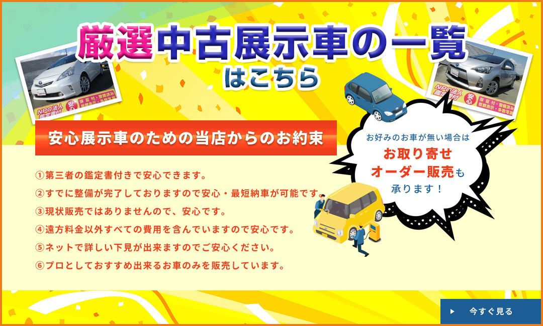 厳選中古展示車の一覧はこちら 安心展示車のための当店からのお約束 ①第三者の鑑定書付きで安心できます。②すでに整備が完了しておりますので安心・最短納車が可能です。③現状販売ではありませんので、安心です。④遠方料金以外すべての費用を含んでいますので安心です。⑤ネットで詳しい下見が出来ますのでご安心ください。⑥プロとしておすすめ出来るお車のみを販売しています。お好みのお車が無い場合はお取り寄せオーダー販売も承ります！